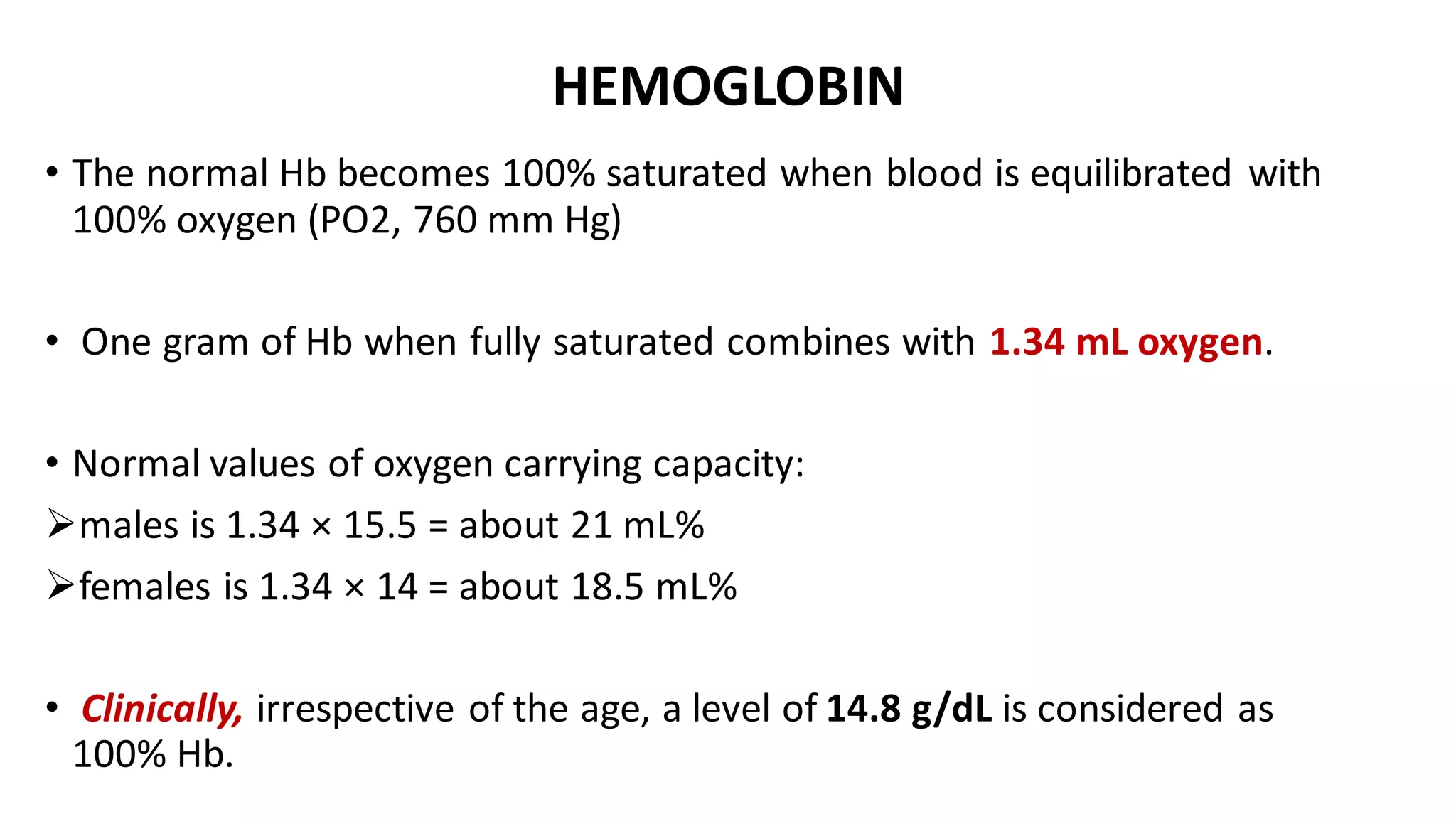 HEMOGLOBIN
• The normal Hb becomes 100% saturated when blood is equilibrated with
100% oxygen (PO2, 760 mm Hg)
• One gram of Hb when fully saturated combines with 1.34 mL oxygen.
• Normal values of oxygen carrying capacity:
➢males is 1.34 × 15.5 = about 21 mL%
➢females is 1.34 × 14 = about 18.5 mL%
• Clinically, irrespective of the age, a level of 14.8 g/dL is considered as
100% Hb.
 