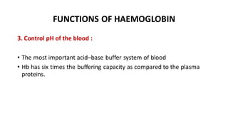 FUNCTIONS OF HAEMOGLOBIN
3. Control pH of the blood :
• The most important acid–base buffer system of blood
• Hb has six times the buffering capacity as compared to the plasma
proteins.
 
