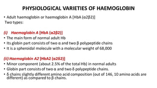 PHYSIOLOGICAL VARIETIES OF HAEMOGLOBIN
• Adult haemoglobin or haemoglobin A [HbA (α2β2)]
Two types:
(i) Haemoglobin A [HbA (α2β2)]
• The main form of normal adult Hb
• Its globin part consists of two α and two β polypeptide chains
• It is a spheroidal molecule with a molecular weight of 68,000
(ii) Haemoglobin A2 [HbA2 (α2δ2)]
• Minor component (about 2.5% of the total Hb) in normal adults
• Globin part consists of two α and two δ polypeptide chains.
• δ chains slightly different amino acid composition (out of 146, 10 amino acids are
different) as compared to β chains.
 