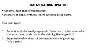 HAEMOGLOBINOPATHIES
• Abnormal formation of haemoglobin
• Disorders of globin synthesis; haem synthesis being normal
Two main types:
1. Formation of abnormal polypeptide chains due to substitution of an
abnormal amino acid chain in the HbA. Eg ,Haemoglobin S.
2. Suppression of synthesis of polypeptide chain of globin eg.
Thalassaemia.
 