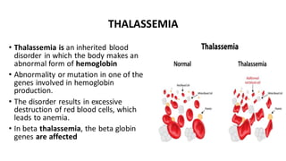 THALASSEMIA
• Thalassemia is an inherited blood
disorder in which the body makes an
abnormal form of hemoglobin
• Abnormality or mutation in one of the
genes involved in hemoglobin
production.
• The disorder results in excessive
destruction of red blood cells, which
leads to anemia.
• In beta thalassemia, the beta globin
genes are affected
 