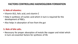 FACTORS CONTROLLING HAEMOGLOBIN FORMATION
4. Role of vitamins:
• Vitamin B12, folic acid, and vitamin C
• Help in synthesis of nucleic acid which in turn is required for the
development of RBCs.
• Also helps in absorption of iron from the gut
5. Role of bile salts.
• Necessary for proper absorption of metals like copper and nickel which
in turn are essential factors for synthesis of Hb
 