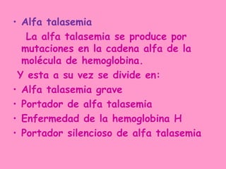 • Alfa talasemia
   La alfa talasemia se produce por
  mutaciones en la cadena alfa de la
  molécula de hemoglobina.
 Y esta a su vez se divide en:
• Alfa talasemia grave
• Portador de alfa talasemia
• Enfermedad de la hemoglobina H
• Portador silencioso de alfa talasemia
 