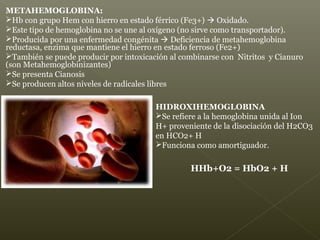 HIDROXIHEMOGLOBINA
Se refiere a la hemoglobina unida al Ion
H+ proveniente de la disociación del H2CO3
en HCO2+ H
Funciona como amortiguador.
HHb+O2 = HbO2 + H
METAHEMOGLOBINA:
Hb con grupo Hem con hierro en estado férrico (Fe3+)  Oxidado.
Este tipo de hemoglobina no se une al oxígeno (no sirve como transportador).
Producida por una enfermedad congénita  Deficiencia de metahemoglobina
reductasa, enzima que mantiene el hierro en estado ferroso (Fe2+)
También se puede producir por intoxicación al combinarse con Nitritos y Cianuro
(son Metahemoglobinizantes)
Se presenta Cianosis
Se producen altos niveles de radicales libres
 
