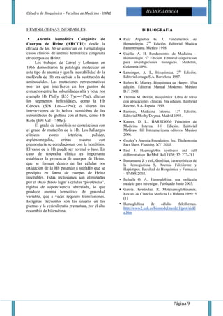 Cátedra de Bioquímica – Facultad de Medicina - UNNE
Página 9
HEMOGLOBINA
HEMOGLOBINAS INESTABLES
Anemia hemolítica Congénita de
Cuerpos de Heinz (AHCCH): desde la
década de los 50 se conocían en Hematología
casos clínicos de anemia hemolítica congénita
de cuerpos de Heinz.
Los trabajos de Carrel y Lehmann en
1966 demostraron la patología molecular en
este tipo de anemia y que la inestabilidad de la
molécula de Hb era debida a la sustitución de
aminoácidos. Las mutaciones representativas
son las que interfieren en los puntos de
contactos entre las subunidades alfa y beta, por
ejemplo Hb Philly (β35 Tyr--->Phe); alteran
los segmentos helicoidales, como la Hb
Génova (β28 Leu--->Pro); o alteran las
interacciones de la bolsas hidrófobas de las
subunidades de globina con el hem, como Hb
Koln (β98 Val--->Met).
El grado de hemólisis se correlaciona con
el grado de mutación de la Hb. Los hallazgos
clínicos como ictericia, palidez,
esplenomegalia, orinas oscuras con
pigmenturia se correlacionan con la hemólisis.
El valor de la Hb puede ser normal o bajo. En
caso de sospecha clínica es importante
establecer la presencia de cuerpos de Heinz,
que se forman dentro de las células por
oxidación de la Hb pasando a sulfaHb que se
precipita en forma de cuerpos de Heinz
insolubles. Estas inclusiones son eliminadas
por el Bazo dando lugar a células “picoteadas”,
rígidas de supervivencia abreviada, lo que
produce anemia hemolítica de gravedad
variable, que a veces requiere transfusiones.
Estigmas frecuentes son las ulceras en las
piernas y la vesiculopatia prematura, por el alto
recambio de bilirrubina.
BIBLIOGRAFIA
Ruiz Argüelles G. J, Fundamentos de
Hematologia. 2da
Edición. Editorial Medica
Panamericana. México 1998.
Cuellar A. H. Fundamentos de Medicina –
Hematologia. 5ta
Edición. Editorial corporación
para investigaciones biológicas. Medellín,
Colombia 1998.
Lehninger, A. L, Bioquímica. 2da
Edición.
Editorial omega S.A. Barcelona 1987.
Robert K. Murray, Bioquímica de Harper. 15ta
edición. Editorial Manual Moderno. México
D.F. 2001
Thomas M. Devlin, Bioquímica. Libro de texto
con aplicaciones clínicas. 3ra edición. Editorial
Reverté, S.A. España 1999.
Farreras, Medicina Interna. 13a
Edición.
Editorial Mosby/Doyma. Madrid 1995.
Kasper, D. L., HARRISON- Principios de
Medicina Interna. 16a
Edición. Editorial
McGraw Hill Interamericana editores. Mexico
2006.
Cooley’s Anemia Foundation, Inc. Thalassemia
Fact Sheet. Flushing, NY, 2000.
Paul J. Haemoglobin synthesis and cell
differentiation. Br Med Bull 1976; 32: 277-281
Bustamante Z y col., Genética, características de
la Hemoglobina S, Anemia Falciforme y
Haplotipos. Facultad de Bioquímica y Farmacia
– UMSS 2002.
Peñuela O. A., Hemoglobina: una molécula
modelo para investigar. Publicado Junio 2005.
Garcia Hernández, R. Metahemoglobinemia.
Revista de Ciancias Medicas La Habana 1999; 5
(1)
Hemoglobina de células falciformes.
http://www2.uah.es/biomodel/model1/prot/sickl
e.htm
 
