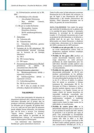 Cátedra de Bioquímica – Facultad de Medicina - UNNE
Página 5
HEMOGLOBINA
A)- Polimerización anómala de la Hb:
HbS.
B)- Afinidad por el O2 alterada:
- Alta afinidad: Policitemia
- Baja afinidad: Cianosis,
pseudoanemia.
C)- Hb que se oxidan fácilmente:
- Hb inestables: Anemia
Hemolítica, Ictericia.
- Hb M: metahemoglobinemia,
Cianosis.
2. Talasemias:
A)- Talasemia alfa
B)- Talasemia beta
C)- Talasemias delta-beta, gamma-
delta-beta, alfa-beta.
3. Variantes de la Hb talasémicas: Hb
estructuralmente anormal vinculada
con la herencia de un fenotipo
talasémico:
A)- Hb E
B)- Hb Constant Spring
C)- Hb Lepore
4. Persistencia hereditaria de la Hb fetal:
persistencia en adultos de
concentraciones altas de HbF
5. Hemoglobinopatias adquiridas:
A)- Metahemoglobinemia debida a
exposición a tóxicos.
B)- Sulfohemoglobina debida a
exposición a tóxicos.
C)- Carboxihemoglobina
D)- Hb H en eritro leucemia
E)- Hb F altas en estado de estrés
eritroide y displasia de médula ósea
TALASEMIAS
Los dos tipos principales de talasemia se
denominan talasemia alfa y talasemia beta. Los
individuos afectados por el primer tipo no
producen suficiente cantidad de globina alfa y
los afectados por el segundo, de globina beta.
A su vez, cada uno de estos tipos de talasemia
puede adoptar formas diferentes, con síntomas
que van de leves a severos. Los términos
“mayor, menor, intermedia y mínima”,
utilizadas para indicar la gravedad de las
manifestaciones clínicas, no necesariamente
indican Heterocigota u Homocigota.
Las talasemias mas importantes se
heredan por genes autosómicos recesivos.
Tanto la alfa como la beta talasemia ocasionan
disminución de la Hb dentro del eritrocito, lo
que da lugar a una disminución del color
(hipocromia) y del tamaño (microcitica) del
hematíe. Otras talasemias descriptas son la
delta y la gamma, de escasa frecuencia.
ALFA TALASEMIAS: Son cuatro los genes
que controlan la producción de la globina alfa
y la cantidad de genes faltantes o anormales
determina la severidad de la enfermedad
(cuadro 1). El principal mecanismo por el que
se producen las alfa talasemias es la deleción o
pérdida total de un gen. Las formas no
delecionales son menos frecuentes y obedecen
a mutaciones, alteraciones en la transcripción
del ARN o producción de ARN anómalo.
Perdida en un solo gen alfa: En este caso
no existe manifestación clínica. Solo se
diagnostica mediante técnicas complejas
de análisis de ADN.
Perdida de dos genes alfa: produce un
cuadro denominado talasemia menor o
rasgo talasemico; no suele provocar
problemas de salud importantes pero los
individuos afectados pueden padecer una
ligera anemia y transmitir la enfermedad a
sus descendientes.
Perdida de tres genes alfa: constituye la
denominada enfermedad de Hb H, esto
produce anormalidades en los glóbulos
rojos que derivan en su destrucción rápida.
En esta enfermedad la producción de Hb A
va de 25 a 30%.en el adulto, la cadenas
beta sin pareja se acumulan y forman
tetrámeros β4, denominadas Hb H. Es
frecuente en China e Indonesia y se han
descrito también algunos casos en Italia y
Sudamérica y en España. Cursan con un
cuadro clínico de anemia hemolítica de
intensidad moderada exacerbada por
infecciones o por la ingesta de algunos
medicamentos oxidantes, y moderada
esplenomegalia. Es frecuente la
supervivencia hasta la etapa media de la
edad adulta, sin transfusiones.
Perdida de cuatro genes alfa: es la
denominada talasemia grave o mayor en la
cual se produce la muerte del niño durante
la gestación o en el periodo que sigue al
parto. Esta enfermedad es incompatible
con la vida del niño. Como la síntesis de la
cadena alfa falla la HbA y la HbF
disminuyen y en su lugar aumentan la Hb
de Bart (cuatro cadenas gamma), que tiene
una extraordinaria afinidad por el O2, y
 