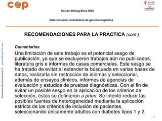 RECOMENDACIONES PARA LA PRÁCTICA  (cont.) Comentarios Una limitación de este trabajo es el potencial sesgo de publicación, ya que se excluyeron trabajos aún no publicados, literatura gris e informes de casas comerciales. Este sesgo se ha tratado de evitar al extender la búsqueda en varias bases de datos, realizarla sin restricción de idiomas y seleccionar, además de ensayos clínicos, informes de agencias de evaluación y estudios de pruebas diagnósticas. Con el fin de evitar un posible sesgo en la aplicación de los criterios de selección, éstos se definieron  a priori . Se intentó reducir las posibles fuentes de heterogeneidad mediante la aplicación estricta de los criterios de inclusión de pacientes, seleccionando únicamente adultos con diabetes tipos 1 y 2.  