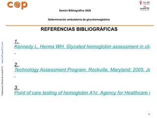 REFERENCIAS BIBLIOGRÁFICAS 1.  Kennedy L, Herma WH. Glycated hemoglobin assessment in clinical practice: comparison of the A1cNow point-of-care device with central laboratory testing (GOAL A1C Study). Diabetes Technol Ther. 2005;7:907-12.   2.  Technology Assessment Program. Rockville, Maryland; 2005. Jeffrey A. Rapid hemoglobin a1C testing for evaluation of glucose control. California Technology Assessment Forum. San Francisco, California; 2003.   3.  Point of care testing of hemoglobin A1c. Agency for Healthcare Research and Quality.   