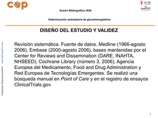 DISEÑO DEL ESTUDIO Y VALIDEZ   Revisión sistemática. Fuente de datos. Medline (1966-agosto 2006), Embase (2000-agosto 2006), bases mantenidas por el Center for Reviews and Dissemination (DARE, INAHTA, NHSEED), Cochrane Library (número 3, 2006), Agencia Europea del Medicamento, Food and Drug Administration y Red Europea de Tecnologías Emergentes. Se realizó una búsqueda manual en  Point of Care  y en el registro de ensayos ClinicalTrials.gov.   
