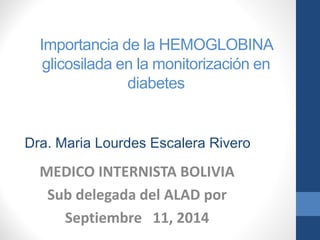Importancia de la HEMOGLOBINA glicosiladaen la monitorización en diabetes 
MEDICO INTERNISTA BOLIVIA 
Sub delegada del ALAD por 
Septiembre 11, 2014 
Dra. Maria Lourdes Escalera Rivero  