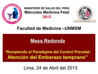 Facultad de Medicina –UNMSM
Lima, 24 de Abril del 2013
Mesa Redonda
“Rompiendo el Paradigma del Control Prenatal:
Atención del Embarazo temprano”
MINISTERIO DE SALUD DEL PERU
Miércoles Medicina Fetal
2013
 