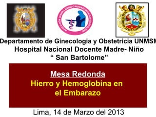 Departamento de Ginecologia y Obstetricia UNMSM
    Hospital Nacional Docente Madre- Niño
              “ San Bartolome”

              Mesa Redonda
         Hierro y Hemoglobina en
                el Embarazo

         Lima, 14 de Marzo del 2013
 