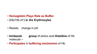 • Hemoglobin Plays Role as Buffer-
• (Hb/Hb-H+) in the Erythrocytes
• Resists change in pH
• Imidazole group of amino acid Histidine of Hb
molecule –
• Participates in buffering mechanism of Hb.
 