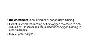 • Hill coefficient is an indicator of cooperative binding
• Extent to which the binding of first oxygen molecule to one
subunit of Hb increases the subsequent oxygen binding to
other subunits.
• Max.4, practically 2.5
 
