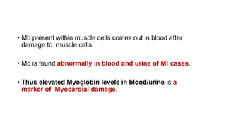 • Mb present within muscle cells comes out in blood after
damage to muscle cells.
• Mb is found abnormally in blood and urine of MI cases.
• Thus elevated Myoglobin levels in blood/urine is a
marker of Myocardial damage.
 