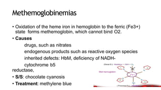 Methemoglobinemias
• Oxidation of the heme iron in hemoglobin to the ferric (Fe3+)
state forms methemoglobin, which cannot bind O2.
• Causes
drugs, such as nitrates
endogenous products such as reactive oxygen species
inherited defects: HbM, deficiency of NADH-
cytochrome b5
reductase,
• S/S: chocolate cyanosis
• Treatment: methylene blue
 