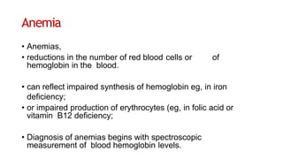 Anemia
• Anemias,
• reductions in the number of red blood cells or of
hemoglobin in the blood.
• can reflect impaired synthesis of hemoglobin eg, in iron
deficiency;
• or impaired production of erythrocytes (eg, in folic acid or
vitamin B12 deficiency;
• Diagnosis of anemias begins with spectroscopic
measurement of blood hemoglobin levels.
 
