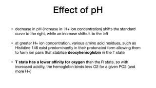 Effect of pH
• decrease in pH (increase in H+ ion concentration) shifts the standard
curve to the right, while an increase shifts it to the left
• at greater H+ ion concentration, various amino acid residues, such as
Histidine 146 exist predominantly in their protonated form allowing them
to form ion pairs that stabilize deoxyhemoglobin in the T state
• T state has a lower a
ffi
nity for oxygen than the R state, so with
increased acidity, the hemoglobin binds less O2 for a given PO2 (and
more H+)
 