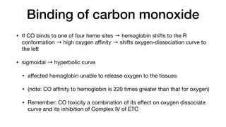 Binding of carbon monoxide
• If CO binds to one of four heme sites → hemoglobin shifts to the R
conformation → high oxygen a
ffi
nity → shifts oxygen-dissociation curve to
the left
• sigmoidal → hyperbolic curve
• a
ff
ected hemoglobin unable to release oxygen to the tissues
• (note: CO a
ffi
nity to hemoglobin is 220 times greater than that for oxygen)
• Remember: CO toxicity a combination of its e
ff
ect on oxygen dissociate
curve and its inhibition of Complex IV of ETC
 