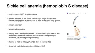 Sickle cell anemia (hemoglobin S disease)
• most common RBC sickling disease
• genetic disorder of the blood caused by a single nucleo- tide
substitution (a point mutation, see p. 433) in the gene for β-globin.
• African American
• autosomal recessive
• lifelong episodes of pain (“crises”); chronic hemolytic anemia with
associated hyperbilirubinemia; and increased suceptibility to
infections, usually beginning in infancy.
• lifetime of RBC is 20 days *vs 120 days in normal RBC
• sickle cell trait - heterozygotes - HbS and HbA
 