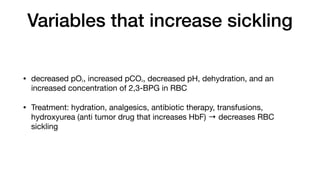 Variables that increase sickling
• decreased pO2, increased pCO2, decreased pH, dehydration, and an
increased concentration of 2,3-BPG in RBC
• Treatment: hydration, analgesics, antibiotic therapy, transfusions,
hydroxyurea (anti tumor drug that increases HbF) → decreases RBC
sickling
 