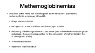 Methemoglobinemias
• Oxidation of the heme iron in hemoglobin to the ferric (Fe3+) state forms
methemoglobin, which cannot bind O2.
• drugs, such as nitrates
• endogenous products such as reactive oxygen species
• de
fi
ciency of NADH-cytochrome b5 reductase (also called NADH-methemoglobin
reductase), the enzyme responsible for the conversion of methemoglobin (Fe3+)
to hemoglobin (Fe2+)
• “chocolate cyanosis”
• treatment: methylene blue
 