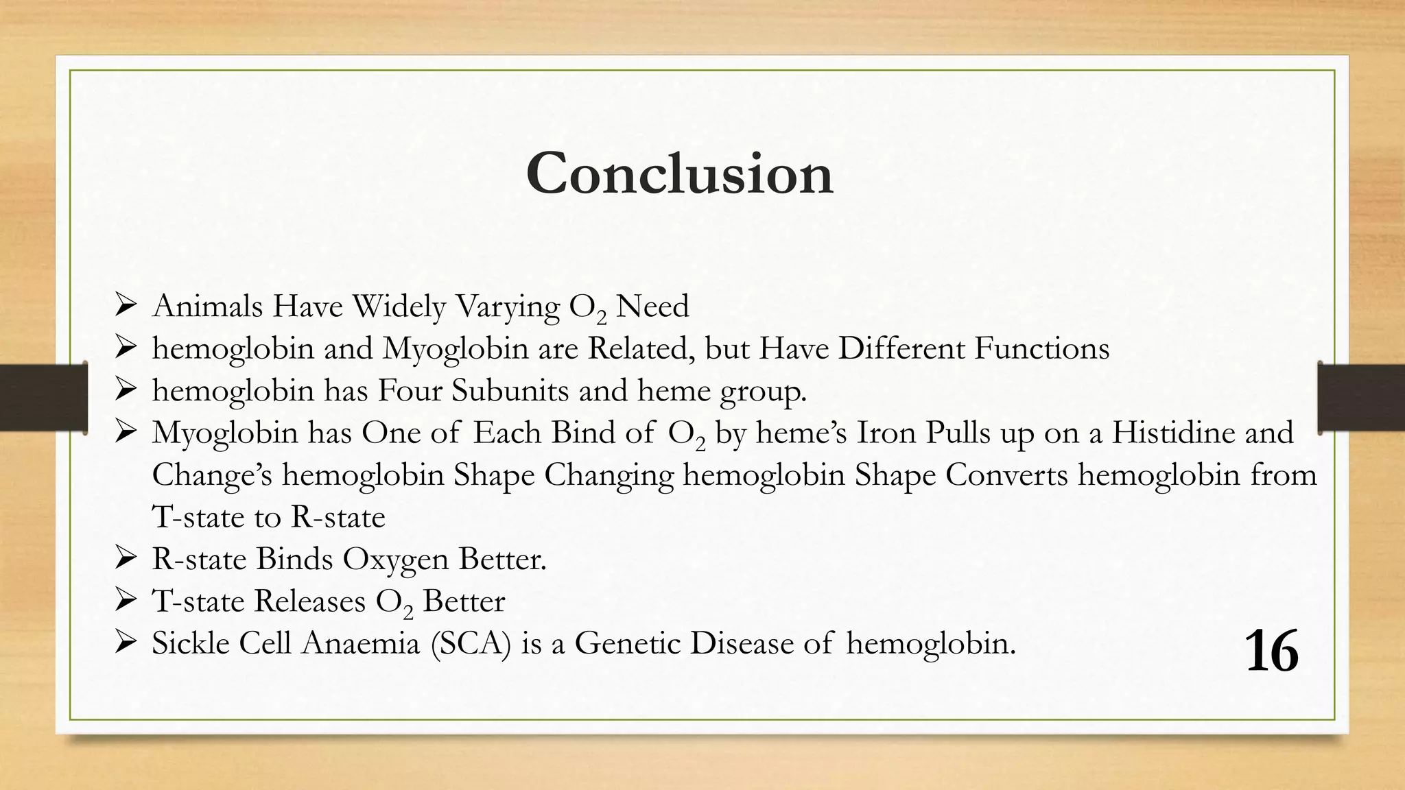 16
Conclusion
 Animals Have Widely Varying O2 Need
 hemoglobin and Myoglobin are Related, but Have Different Functions
 hemoglobin has Four Subunits and heme group.
 Myoglobin has One of Each Bind of O2 by heme’s Iron Pulls up on a Histidine and
Change’s hemoglobin Shape Changing hemoglobin Shape Converts hemoglobin from
T-state to R-state
 R-state Binds Oxygen Better.
 T-state Releases O2 Better
 Sickle Cell Anaemia (SCA) is a Genetic Disease of hemoglobin.
 
