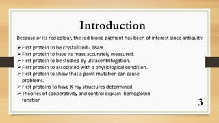 3
Introduction
Because of its red colour, the red blood pigment has been of interest since antiquity.
First protein to be crystallized - 1849.
First protein to have its mass accurately measured.
First protein to be studied by ultracentrifugation.
First protein to associated with a physiological condition.
First protein to show that a point mutation can cause
problems.
First proteins to have X-ray structures determined.
Theories of cooperativity and control explain hemoglobin
function
 