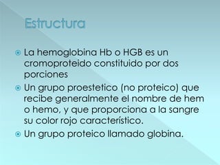  La hemoglobina Hb o HGB es un
  cromoproteido constituido por dos
  porciones
 Un grupo proestetico (no proteico) que
  recibe generalmente el nombre de hem
  o hemo, y que proporciona a la sangre
  su color rojo característico.
 Un grupo proteico llamado globina.
 