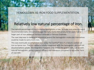 HEMOGLOBIN AS IRON FOOD SUPPLEMENTATION.

RelaCvely low natural percentage of iron.

The natural percentage of iron in bovine hemoglobin is low. To make oral products reach
recommended daily allowance dosage the early heme iron products for years had a
larger part of iron added as Ferrous Fumarate or Ferrous Sulphate. 
The next step was to develop a procedure where the hemoglobin molecules themselves
could be made to carry more iron. 
This was eventually accomplished and today the OpCFer® line of products contain all
iron as heme iron. The iron added is totally integrated with the hemoglobin and will not
dissolve before uptake. DisintegraCon happens only within the gastric cells, just as with
natural hemoglobin, giving superior eﬃcacy and tolerance compared to any other form
of oral iron.

 