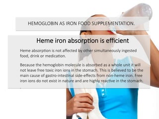 Heme iron absorpCon is eﬃcient

Heme absorpCon is not aﬀected by other simultaneously ingested
food, drink or medicaCon.

Because the hemoglobin molecule is absorbed as a whole unit it will
not leave free toxic iron ions in the stomach. This is believed to be the
main cause of gastro-intesCnal side-eﬀects from non-heme iron. Free
iron ions do not exist in nature and are highly reacCve in the stomach.
.


HEMOGLOBIN AS IRON FOOD SUPPLEMENTATION.

 