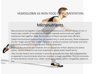 HEMOGLOBIN AS IRON FOOD SUPPLEMENTATION.

Micronutrients

Natural bovine hemoglobin is not only well-tolerated and an eﬃcient source of iron. It
means also a wealth of micronutrients and for example amino acids and signal
substances that together make the formaCon of blood naturally more eﬃcient.
Called micronutrients because they are needed only in small amounts, these substances
are the “magic wands” that enable the body to produce enzymes, hormones and other
substances essenCal for proper growth and development. 
As Cny as the amounts are, however, the consequences of their absence are severe.
Iodine, vitamin A and iron are most important in global public health terms; 
They include dietary trace minerals in amounts generally less than 100 milligrams/day -
as opposed to macrominerals which are required in larger quanCCes. 
The microminerals or trace elements include iron, cobalt, chromium, copper, iodine,
manganese, selenium and zinc


 
