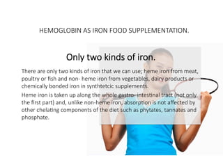 HEMOGLOBIN AS IRON FOOD SUPPLEMENTATION.

Only two kinds of iron.

There are only two kinds of iron that we can use; heme iron from meat,
poultry or ﬁsh and non- heme iron from vegetables, dairy products or
chemically bonded iron in synthtetcic supplements. 
Heme iron is taken up along the whole gastro- intesCnal tract (not only
the ﬁrst part) and, unlike non-heme iron, absorpCon is not aﬀected by
other chelaCng components of the diet such as phytates, tannates and
phosphate.
Heme iron uptake is 20 – 40 % as opposed to non-heme iron only 2 -4 %


 