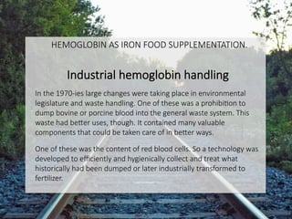 Industrial hemoglobin handling

In the 1970-ies large changes were taking place in environmental
legislature and waste handling. One of these was a prohibiCon to
dump bovine or porcine blood into the general waste system. This
waste had beDer uses, though. It contained many valuable
components that could be taken care of in beDer ways.

One of these was the content of red blood cells. So a technology was
developed to eﬃciently and hygienically collect and treat what
historically had been dumped or later industrially transformed to
ferClizer. 


HEMOGLOBIN AS IRON FOOD SUPPLEMENTATION.

 