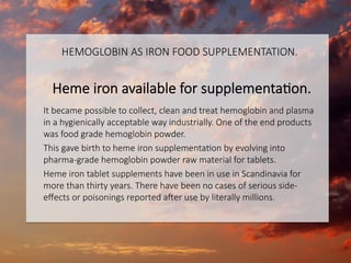 HEMOGLOBIN AS IRON FOOD SUPPLEMENTATION.

Heme iron available for supplementaCon.

It became possible to collect, clean and treat hemoglobin and plasma
in a hygienically acceptable way industrially. One of the end products
was food grade hemoglobin powder.
This gave birth to heme iron supplementaCon by evolving into
pharma-grade hemoglobin powder raw material for tablets. 
Heme iron tablet supplements have been in use in Scandinavia for
more than thirty years. There have been no cases of serious side-
eﬀects or poisonings reported a]er use by literally millions.


 