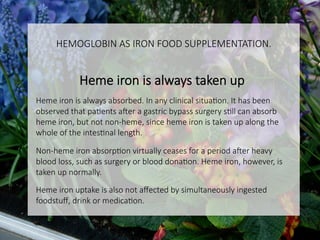 HEMOGLOBIN AS IRON FOOD SUPPLEMENTATION.

Heme iron is always taken up

Heme iron is always absorbed. In any clinical situaCon. It has been
observed that paCents a]er a gastric bypass surgery sCll can absorb
heme iron, but not non-heme, since heme iron is taken up along the
whole of the intesCnal length.

Non-heme iron absorpCon virtually ceases for a period a]er heavy
blood loss, such as surgery or blood donaCon. Heme iron, however, is
taken up normally.

Heme iron uptake is also not aﬀected by simultaneously ingested
foodstuﬀ, drink or medicaCon.


 