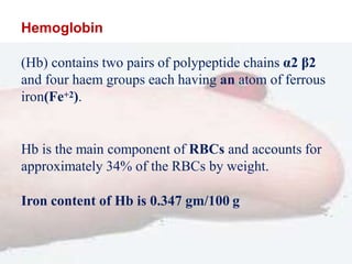 Hemoglobin
(Hb) contains two pairs of polypeptide chains α2 β2
and four haem groups each having an atom of ferrous
iron(Fe+2).
Hb is the main component of RBCs and accounts for
approximately 34% of the RBCs by weight.
Iron content of Hb is 0.347 gm/100 g
 