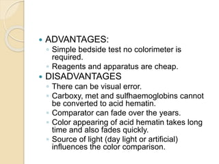  ADVANTAGES:
◦ Simple bedside test no colorimeter is
required.
◦ Reagents and apparatus are cheap.
 DISADVANTAGES
◦ There can be visual error.
◦ Carboxy, met and sulfhaemoglobins cannot
be converted to acid hematin.
◦ Comparator can fade over the years.
◦ Color appearing of acid hematin takes long
time and also fades quickly.
◦ Source of light (day light or artificial)
influences the color comparison.
 