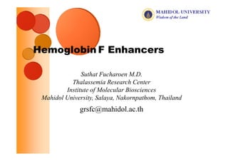 Hemoglobin F Enhancers

               Suthat Fucharoen M.D.
           Thalassemia Research Center
           Th l        i R       hC
         Institute of Molecular Biosciences
 Mahidol University, Salaya Nakornpathom Thailand
         University Salaya, Nakornpathom,
              grsfc@mahidol.ac.th
 
