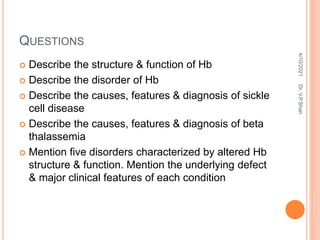 QUESTIONS
 Describe the structure & function of Hb
 Describe the disorder of Hb
 Describe the causes, features & diagnosis of sickle
cell disease
 Describe the causes, features & diagnosis of beta
thalassemia
 Mention five disorders characterized by altered Hb
structure & function. Mention the underlying defect
& major clinical features of each condition
4/10/2021
Dr.
V.P.Shah
 