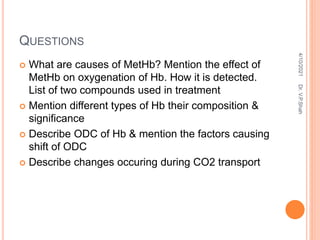 QUESTIONS
 What are causes of MetHb? Mention the effect of
MetHb on oxygenation of Hb. How it is detected.
List of two compounds used in treatment
 Mention different types of Hb their composition &
significance
 Describe ODC of Hb & mention the factors causing
shift of ODC
 Describe changes occuring during CO2 transport
4/10/2021
Dr.
V.P.Shah
 