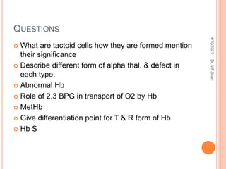 QUESTIONS
 What are tactoid cells how they are formed mention
their significance
 Describe different form of alpha thal. & defect in
each type.
 Abnormal Hb
 Role of 2,3 BPG in transport of O2 by Hb
 MetHb
 Give differentiation point for T & R form of Hb
 Hb S
4/10/2021
Dr.
V.P.Shah
 