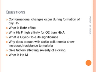 QUESTIONS
 Conformational changes occur during formation of
oxy Hb
 What is Bohr effect
 Why Hb F high affinity for O2 than Hb A
 What is Glyco-Hb & its significance
 Why does person with sickle cell anemia show
increased resistance to malaria
 Give factors affecting severity of sickling
 What is Hb M
4/10/2021
Dr.
V.P.Shah
 