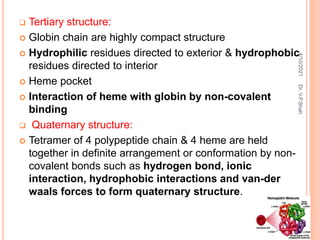  Tertiary structure:
 Globin chain are highly compact structure
 Hydrophilic residues directed to exterior & hydrophobic
residues directed to interior
 Heme pocket
 Interaction of heme with globin by non-covalent
binding
 Quaternary structure:
 Tetramer of 4 polypeptide chain & 4 heme are held
together in definite arrangement or conformation by non-
covalent bonds such as hydrogen bond, ionic
interaction, hydrophobic interactions and van-der
waals forces to form quaternary structure.
4/10/2021
Dr.
V.P.Shah
 