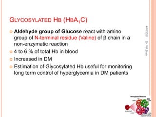 GLYCOSYLATED HB (HBA1C)
 Aldehyde group of Glucose react with amino
group of N-terminal residue (Valine) of β chain in a
non-enzymatic reaction
 4 to 6 % of total Hb in blood
 Increased in DM
 Estimation of Glycosylated Hb useful for monitoring
long term control of hyperglycemia in DM patients
4/10/2021
Dr.
V.P.Shah
 