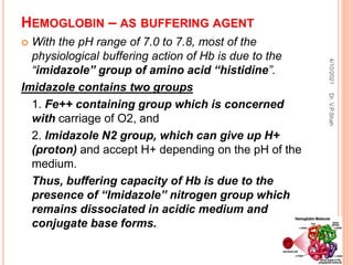HEMOGLOBIN – AS BUFFERING AGENT
 With the pH range of 7.0 to 7.8, most of the
physiological buffering action of Hb is due to the
“imidazole” group of amino acid “histidine”.
Imidazole contains two groups
1. Fe++ containing group which is concerned
with carriage of O2, and
2. Imidazole N2 group, which can give up H+
(proton) and accept H+ depending on the pH of the
medium.
Thus, buffering capacity of Hb is due to the
presence of “Imidazole” nitrogen group which
remains dissociated in acidic medium and
conjugate base forms.
4/10/2021
Dr.
V.P.Shah
 