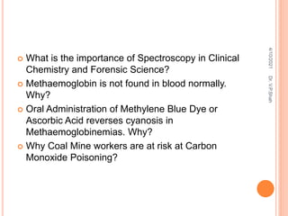  What is the importance of Spectroscopy in Clinical
Chemistry and Forensic Science?
 Methaemoglobin is not found in blood normally.
Why?
 Oral Administration of Methylene Blue Dye or
Ascorbic Acid reverses cyanosis in
Methaemoglobinemias. Why?
 Why Coal Mine workers are at risk at Carbon
Monoxide Poisoning?
4/10/2021
Dr.
V.P.Shah
 