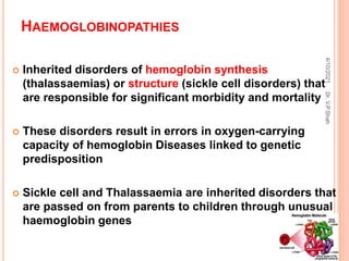 HAEMOGLOBINOPATHIES
 Inherited disorders of hemoglobin synthesis
(thalassaemias) or structure (sickle cell disorders) that
are responsible for significant morbidity and mortality
 These disorders result in errors in oxygen-carrying
capacity of hemoglobin Diseases linked to genetic
predisposition
 Sickle cell and Thalassaemia are inherited disorders that
are passed on from parents to children through unusual
haemoglobin genes
4/10/2021
Dr.
V.P.Shah
 