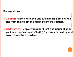 Presentation -:
 Disease: they inherit two unusual haemoglobin genes –
one from their mother, and one from their father.
 Trait/Carrier: People who inherit just one unusual gene
are known as ‘carriers’. (‘trait’.) Carriers are healthy and
do not have the disorders
4/10/2021
Dr.
V.P.Shah
 