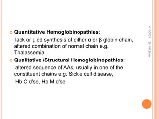  Quantitative Hemoglobinopathies:
lack or ↓ ed synthesis of either α or β globin chain,
altered combination of normal chain e.g.
Thalassemia
 Qualitative /Structural Hemoglobinopathies:
altered sequence of AAs, usually in one of the
constituent chains e.g. Sickle cell disease,
Hb C d’se, Hb M d’se
4/10/2021
Dr.
V.P.Shah
 